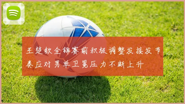王楚钦全锦赛前积极调整发接发节奏应对男单卫冕压力不断上升